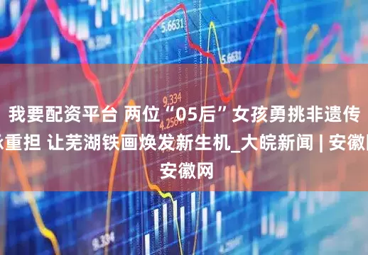 我要配资平台 两位“05后”女孩勇挑非遗传承重担 让芜湖铁画焕发新生机_大皖新闻 | 安徽网