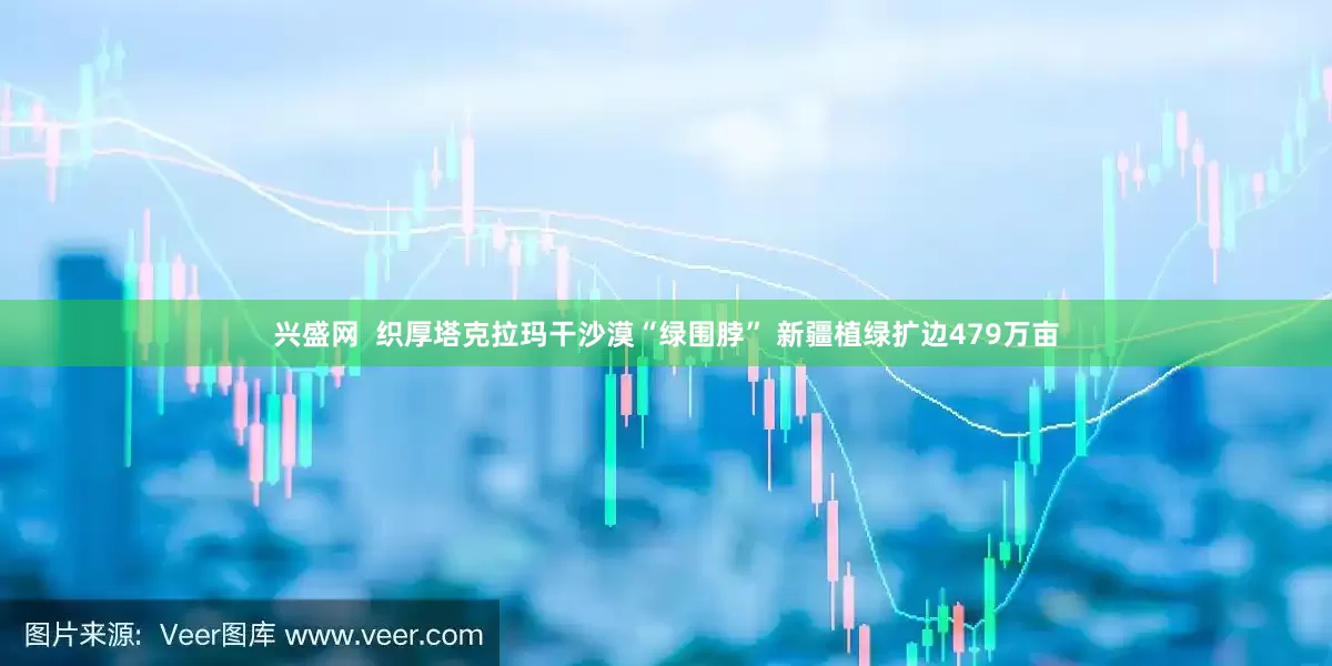 兴盛网  织厚塔克拉玛干沙漠“绿围脖” 新疆植绿扩边479万亩