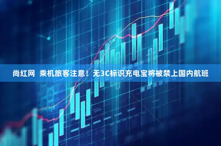 尚红网  乘机旅客注意！无3C标识充电宝将被禁上国内航班