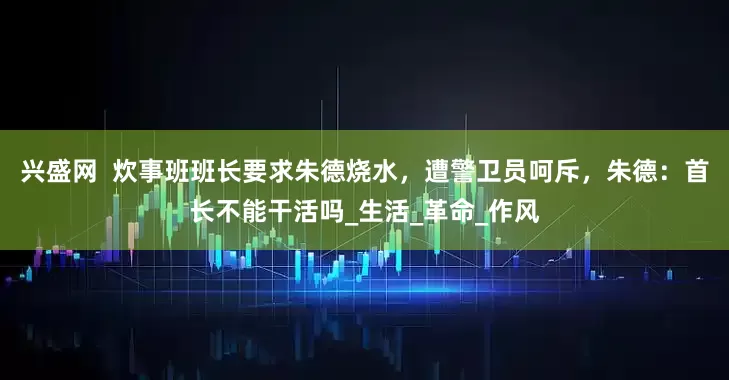 兴盛网  炊事班班长要求朱德烧水，遭警卫员呵斥，朱德：首长不能干活吗_生活_革命_作风