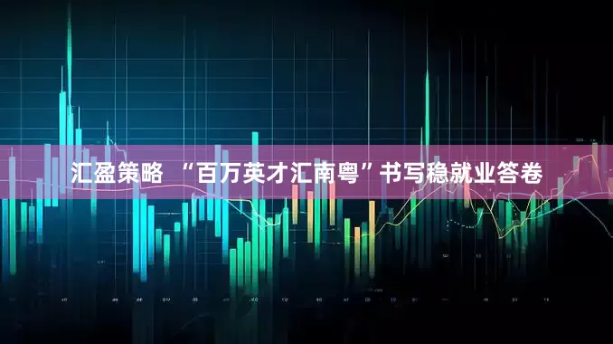汇盈策略  “百万英才汇南粤”书写稳就业答卷