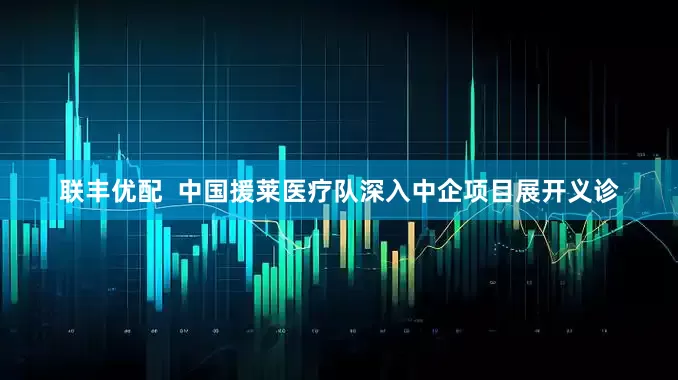 联丰优配  中国援莱医疗队深入中企项目展开义诊