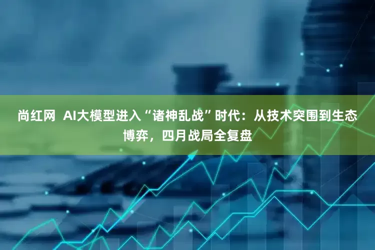 尚红网  AI大模型进入“诸神乱战”时代：从技术突围到生态博弈，四月战局全复盘