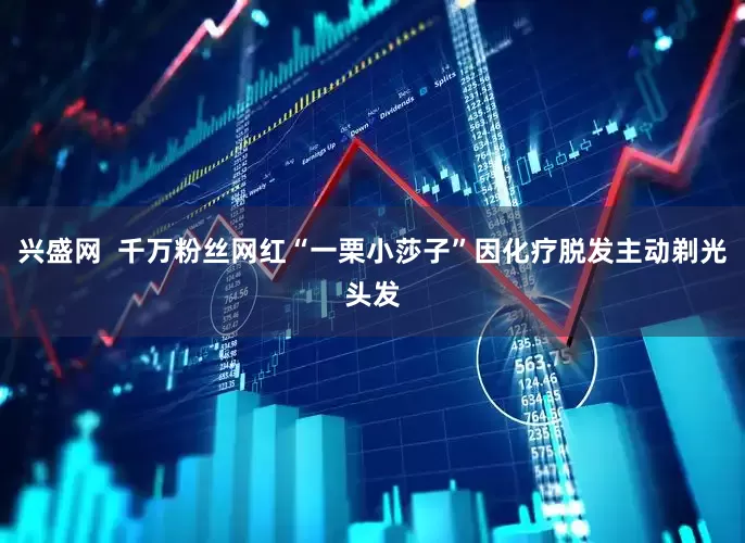 兴盛网  千万粉丝网红“一栗小莎子”因化疗脱发主动剃光头发