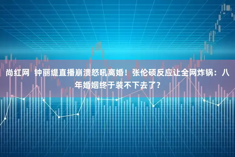 尚红网  钟丽缇直播崩溃怒吼离婚！张伦硕反应让全网炸锅：八年婚姻终于装不下去了？